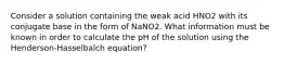 Consider a solution containing the weak acid HNO2 with its conjugate base in the form of NaNO2. What information must be known in order to calculate the pH of the solution using the Henderson-Hasselbalch equation?