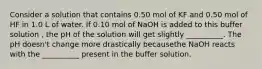 Consider a solution that contains 0.50 mol of KF and 0.50 mol of HF in 1.0 L of water. If 0.10 mol of NaOH is added to this buffer solution , the pH of the solution will get slightly __________. The pH doesn't change more drastically becausethe NaOH reacts with the __________ present in the buffer solution.