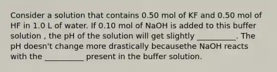 Consider a solution that contains 0.50 mol of KF and 0.50 mol of HF in 1.0 L of water. If 0.10 mol of NaOH is added to this buffer solution , the pH of the solution will get slightly __________. The pH doesn't change more drastically becausethe NaOH reacts with the __________ present in the buffer solution.