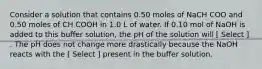 Consider a solution that contains 0.50 moles of NaCH COO and 0.50 moles of CH COOH in 1.0 L of water. If 0.10 mol of NaOH is added to this buffer solution, the pH of the solution will [ Select ] . The pH does not change more drastically because the NaOH reacts with the [ Select ] present in the buffer solution.