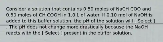 Consider a solution that contains 0.50 moles of NaCH COO and 0.50 moles of CH COOH in 1.0 L of water. If 0.10 mol of NaOH is added to this buffer solution, the pH of the solution will [ Select ] . The pH does not change more drastically because the NaOH reacts with the [ Select ] present in the buffer solution.