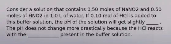 Consider a solution that contains 0.50 moles of NaNO2 and 0.50 moles of HNO2 in 1.0 L of water. If 0.10 mol of HCl is added to this buffer solution, the pH of the solution will get slightly _____ . The pH does not change more drastically because the HCl reacts with the _____________ present in the buffer solution.