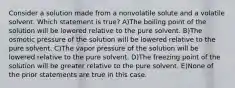 Consider a solution made from a nonvolatile solute and a volatile solvent. Which statement is true? A)The boiling point of the solution will be lowered relative to the pure solvent. B)The osmotic pressure of the solution will be lowered relative to the pure solvent. C)The vapor pressure of the solution will be lowered relative to the pure solvent. D)The freezing point of the solution will be greater relative to the pure solvent. E)None of the prior statements are true in this case.