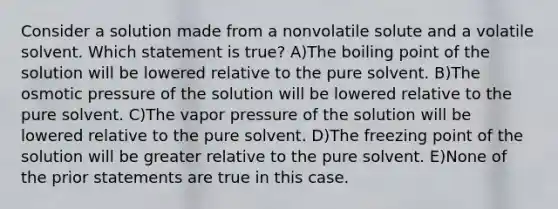 Consider a solution made from a nonvolatile solute and a volatile solvent. Which statement is true? A)The boiling point of the solution will be lowered relative to the pure solvent. B)The osmotic pressure of the solution will be lowered relative to the pure solvent. C)The vapor pressure of the solution will be lowered relative to the pure solvent. D)The freezing point of the solution will be greater relative to the pure solvent. E)None of the prior statements are true in this case.