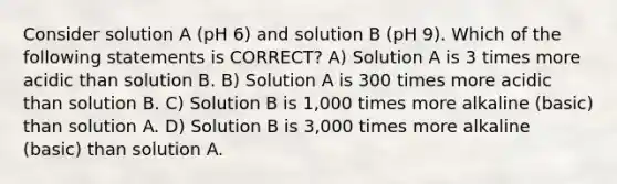 Consider solution A (pH 6) and solution B (pH 9). Which of the following statements is CORRECT? A) Solution A is 3 times more acidic than solution B. B) Solution A is 300 times more acidic than solution B. C) Solution B is 1,000 times more alkaline (basic) than solution A. D) Solution B is 3,000 times more alkaline (basic) than solution A.