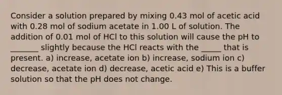 Consider a solution prepared by mixing 0.43 mol of acetic acid with 0.28 mol of sodium acetate in 1.00 L of solution. The addition of 0.01 mol of HCl to this solution will cause the pH to _______ slightly because the HCl reacts with the _____ that is present. a) increase, acetate ion b) increase, sodium ion c) decrease, acetate ion d) decrease, acetic acid e) This is a buffer solution so that the pH does not change.