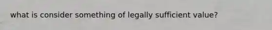 what is consider something of legally sufficient value?