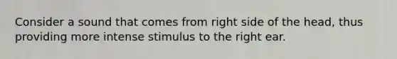 Consider a sound that comes from right side of the head, thus providing more intense stimulus to the right ear.