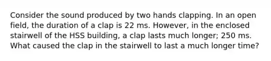 Consider the sound produced by two hands clapping. In an open field, the duration of a clap is 22 ms. However, in the enclosed stairwell of the HSS building, a clap lasts much longer; 250 ms. What caused the clap in the stairwell to last a much longer time?