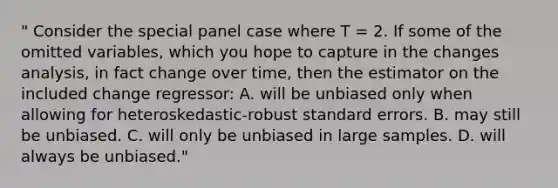 " Consider the special panel case where T = 2. If some of the omitted variables, which you hope to capture in the changes analysis, in fact change over time, then the estimator on the included change regressor: A. will be unbiased only when allowing for heteroskedastic-robust standard errors. B. may still be unbiased. C. will only be unbiased in large samples. D. will always be unbiased."