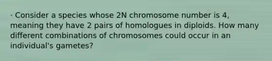 · Consider a species whose 2N chromosome number is 4, meaning they have 2 pairs of homologues in diploids. How many different combinations of chromosomes could occur in an individual's gametes?