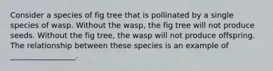 Consider a species of fig tree that is pollinated by a single species of wasp. Without the wasp, the fig tree will not produce seeds. Without the fig tree, the wasp will not produce offspring. The relationship between these species is an example of _________________.