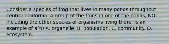 Consider a species of frog that lives in many ponds throughout central California. A group of the frogs in one of the ponds, NOT including the other species of organisms living there, is an example of a(n) A. organelle. B. population. C. community. D. ecosystem.