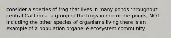 consider a species of frog that lives in many ponds throughout central California. a group of the frogs in one of the ponds, NOT including the other species of organisms living there is an example of a population organelle ecosystem community