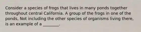 Consider a species of frogs that lives in many ponds together throughout central California. A group of the frogs in one of the ponds, Not including the other species of organisms living there, is an example of a ________.