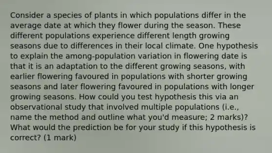 Consider a species of plants in which populations differ in the average date at which they flower during the season. These different populations experience different length growing seasons due to differences in their local climate. One hypothesis to explain the among-population variation in flowering date is that it is an adaptation to the different growing seasons, with earlier flowering favoured in populations with shorter growing seasons and later flowering favoured in populations with longer growing seasons. How could you test hypothesis this via an observational study that involved multiple populations (i.e., name the method and outline what you'd measure; 2 marks)? What would the prediction be for your study if this hypothesis is correct? (1 mark)