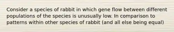 Consider a species of rabbit in which gene flow between different populations of the species is unusually low. In comparison to patterns within other species of rabbit (and all else being equal)