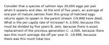 Consider that a species of salmon lays 20,000 eggs per pair when it spawns and dies. At the end of five years, an average of one pair of mature salmon from this group of hatched eggs returns again to spawn in the parent stream (19,998 have died). What is the per capita rate of increase? A. 2,000, because this must be divided by five years B. zero, because there is exact replacement of the previous generation C. -2,000, because there was this much average die-off per year D. -19,998, because there was this much total loss