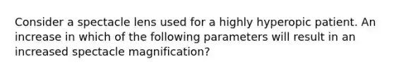 Consider a spectacle lens used for a highly hyperopic patient. An increase in which of the following parameters will result in an increased spectacle magnification?