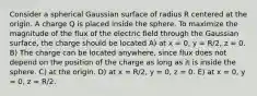 Consider a spherical Gaussian surface of radius R centered at the origin. A charge Q is placed inside the sphere. To maximize the magnitude of the flux of the electric field through the Gaussian surface, the charge should be located A) at x = 0, y = R/2, z = 0. B) The charge can be located anywhere, since flux does not depend on the position of the charge as long as it is inside the sphere. C) at the origin. D) at x = R/2, y = 0, z = 0. E) at x = 0, y = 0, z = R/2.