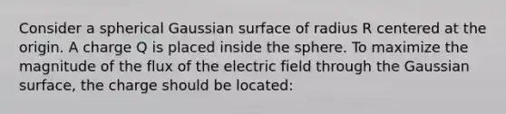 Consider a spherical Gaussian surface of radius R centered at the origin. A charge Q is placed inside the sphere. To maximize the magnitude of the flux of the electric field through the Gaussian surface, the charge should be located: