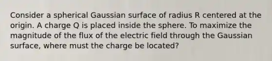 Consider a spherical Gaussian surface of radius R centered at the origin. A charge Q is placed inside the sphere. To maximize the magnitude of the flux of the electric field through the Gaussian surface, where must the charge be located?