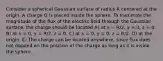 Consider a spherical Gaussian surface of radius R centered at the origin. A charge Q is placed inside the sphere. To maximize the magnitude of the flux of the electric field through the Gaussian surface, the charge should be located A) at x = R/2, y = 0, z = 0. B) at x = 0, y = R/2, z = 0. C) at x = 0, y = 0, z = R/2. D) at the origin. E) The charge can be located anywhere, since flux does not depend on the position of the charge as long as it is inside the sphere.