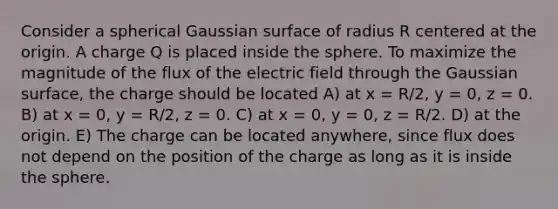 Consider a spherical Gaussian surface of radius R centered at the origin. A charge Q is placed inside the sphere. To maximize the magnitude of the flux of the electric field through the Gaussian surface, the charge should be located A) at x = R/2, y = 0, z = 0. B) at x = 0, y = R/2, z = 0. C) at x = 0, y = 0, z = R/2. D) at the origin. E) The charge can be located anywhere, since flux does not depend on the position of the charge as long as it is inside the sphere.