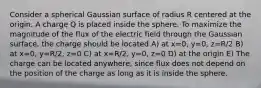 Consider a spherical Gaussian surface of radius R centered at the origin. A charge Q is placed inside the sphere. To maximize the magnitude of the flux of the electric field through the Gaussian surface, the charge should be located A) at x=0, y=0, z=R/2 B) at x=0, y=R/2, z=0 C) at x=R/2, y=0, z=0 D) at the origin E) The charge can be located anywhere, since flux does not depend on the position of the charge as long as it is inside the sphere.