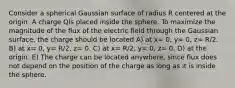 Consider a spherical Gaussian surface of radius R centered at the origin. A charge Qis placed inside the sphere. To maximize the magnitude of the flux of the electric field through the Gaussian surface, the charge should be located A) at x= 0, y= 0, z= R/2. B) at x= 0, y= R/2, z= 0. C) at x= R/2, y= 0, z= 0. D) at the origin. E) The charge can be located anywhere, since flux does not depend on the position of the charge as long as it is inside the sphere.