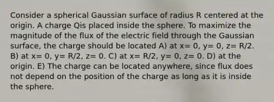 Consider a spherical Gaussian surface of radius R centered at the origin. A charge Qis placed inside the sphere. To maximize the magnitude of the flux of the electric field through the Gaussian surface, the charge should be located A) at x= 0, y= 0, z= R/2. B) at x= 0, y= R/2, z= 0. C) at x= R/2, y= 0, z= 0. D) at the origin. E) The charge can be located anywhere, since flux does not depend on the position of the charge as long as it is inside the sphere.