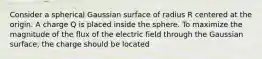 Consider a spherical Gaussian surface of radius R centered at the origin. A charge Q is placed inside the sphere. To maximize the magnitude of the flux of the electric field through the Gaussian surface, the charge should be located