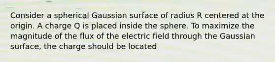 Consider a spherical Gaussian surface of radius R centered at the origin. A charge Q is placed inside the sphere. To maximize the magnitude of the flux of the electric field through the Gaussian surface, the charge should be located