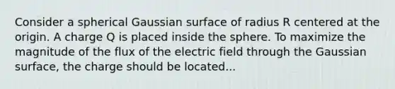 Consider a spherical Gaussian surface of radius R centered at the origin. A charge Q is placed inside the sphere. To maximize the magnitude of the flux of the electric field through the Gaussian surface, the charge should be located...