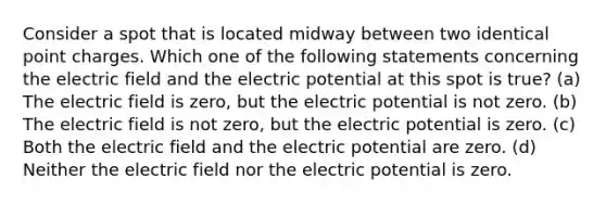 Consider a spot that is located midway between two identical point charges. Which one of the following statements concerning the electric field and the electric potential at this spot is true? (a) The electric field is zero, but the electric potential is not zero. (b) The electric field is not zero, but the electric potential is zero. (c) Both the electric field and the electric potential are zero. (d) Neither the electric field nor the electric potential is zero.