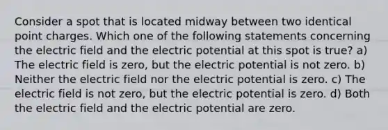 Consider a spot that is located midway between two identical point charges. Which one of the following statements concerning the electric field and the electric potential at this spot is true? a) The electric field is zero, but the electric potential is not zero. b) Neither the electric field nor the electric potential is zero. c) The electric field is not zero, but the electric potential is zero. d) Both the electric field and the electric potential are zero.