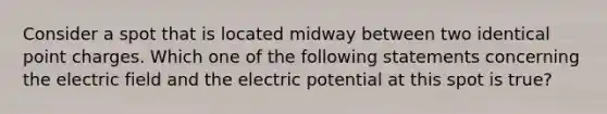 Consider a spot that is located midway between two identical point charges. Which one of the following statements concerning the electric field and the electric potential at this spot is true?