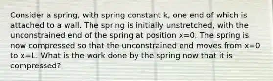 Consider a spring, with spring constant k, one end of which is attached to a wall. The spring is initially unstretched, with the unconstrained end of the spring at position x=0. The spring is now compressed so that the unconstrained end moves from x=0 to x=L. What is the work done by the spring now that it is compressed?