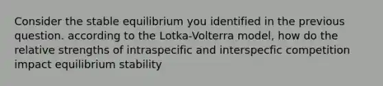 Consider the stable equilibrium you identified in the previous question. according to the Lotka-Volterra model, how do the relative strengths of intraspecific and interspecfic competition impact equilibrium stability