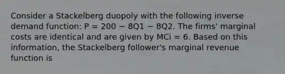 Consider a Stackelberg duopoly with the following inverse demand function: P = 200 − 8Q1 − 8Q2. The firms' marginal costs are identical and are given by MCi = 6. Based on this information, the Stackelberg follower's marginal revenue function is