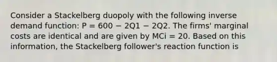 Consider a Stackelberg duopoly with the following inverse demand function: P = 600 − 2Q1 − 2Q2. The firms' marginal costs are identical and are given by MCi = 20. Based on this information, the Stackelberg follower's reaction function is