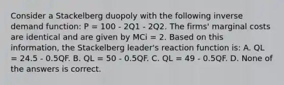 Consider a Stackelberg duopoly with the following inverse demand function: P = 100 - 2Q1 - 2Q2. The firms' marginal costs are identical and are given by MCi = 2. Based on this information, the Stackelberg leader's reaction function is: A. QL = 24.5 - 0.5QF. B. QL = 50 - 0.5QF. C. QL = 49 - 0.5QF. D. None of the answers is correct.