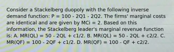 Consider a Stackelberg duopoly with the following inverse demand function: P = 100 - 2Q1 - 2Q2. The firms' marginal costs are identical and are given by MCi = 2. Based on this information, the Stackelberg leader's marginal revenue function is: A. MR(QL) = 50 - 2QL + c1/2. B. MR(QL) = 50 - 2QL + c2/2. C. MR(QF) = 100 - 2QF + c1/2. D. MR(QF) = 100 - QF + c2/2.