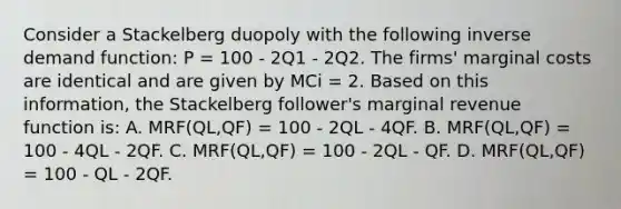 Consider a Stackelberg duopoly with the following inverse demand function: P = 100 - 2Q1 - 2Q2. The firms' marginal costs are identical and are given by MCi = 2. Based on this information, the Stackelberg follower's marginal revenue function is: A. MRF(QL,QF) = 100 - 2QL - 4QF. B. MRF(QL,QF) = 100 - 4QL - 2QF. C. MRF(QL,QF) = 100 - 2QL - QF. D. MRF(QL,QF) = 100 - QL - 2QF.