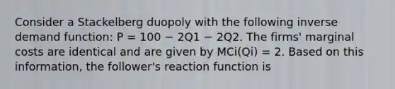 Consider a Stackelberg duopoly with the following inverse demand function: P = 100 − 2Q1 − 2Q2. The firms' marginal costs are identical and are given by MCi(Qi) = 2. Based on this information, the follower's reaction function is