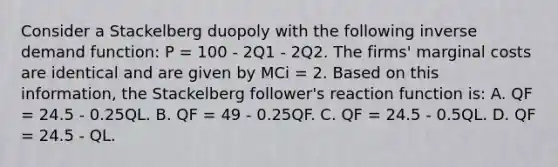 Consider a Stackelberg duopoly with the following inverse demand function: P = 100 - 2Q1 - 2Q2. The firms' marginal costs are identical and are given by MCi = 2. Based on this information, the Stackelberg follower's reaction function is: A. QF = 24.5 - 0.25QL. B. QF = 49 - 0.25QF. C. QF = 24.5 - 0.5QL. D. QF = 24.5 - QL.