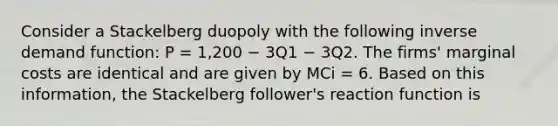 Consider a Stackelberg duopoly with the following inverse demand function: P = 1,200 − 3Q1 − 3Q2. The firms' marginal costs are identical and are given by MCi = 6. Based on this information, the Stackelberg follower's reaction function is