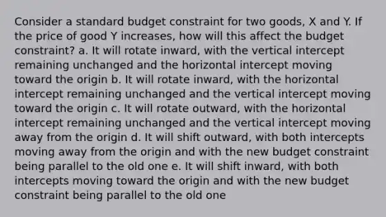 Consider a standard budget constraint for two goods, X and Y. If the price of good Y increases, how will this affect the budget constraint? a. It will rotate inward, with the vertical intercept remaining unchanged and the horizontal intercept moving toward the origin b. It will rotate inward, with the horizontal intercept remaining unchanged and the vertical intercept moving toward the origin c. It will rotate outward, with the horizontal intercept remaining unchanged and the vertical intercept moving away from the origin d. It will shift outward, with both intercepts moving away from the origin and with the new budget constraint being parallel to the old one e. It will shift inward, with both intercepts moving toward the origin and with the new budget constraint being parallel to the old one