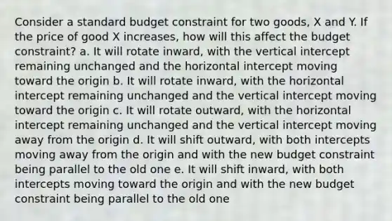 Consider a standard budget constraint for two goods, X and Y. If the price of good X increases, how will this affect the budget constraint? a. It will rotate inward, with the vertical intercept remaining unchanged and the horizontal intercept moving toward the origin b. It will rotate inward, with the horizontal intercept remaining unchanged and the vertical intercept moving toward the origin c. It will rotate outward, with the horizontal intercept remaining unchanged and the vertical intercept moving away from the origin d. It will shift outward, with both intercepts moving away from the origin and with the new budget constraint being parallel to the old one e. It will shift inward, with both intercepts moving toward the origin and with the new budget constraint being parallel to the old one