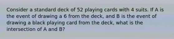 Consider a standard deck of 52 playing cards with 4 suits. If A is the event of drawing a 6 from the deck, and B is the event of drawing a black playing card from the deck, what is the intersection of A and B?